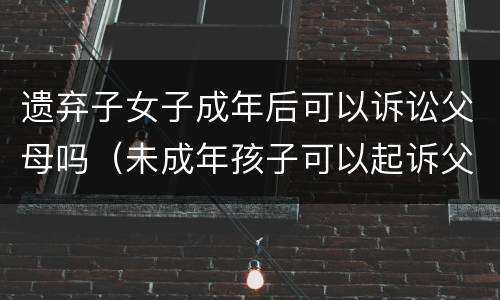 遗弃子女子成年后可以诉讼父母吗（未成年孩子可以起诉父母遗弃吗）