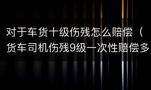 对于车货十级伤残怎么赔偿（货车司机伤残9级一次性赔偿多少）