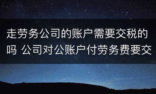 走劳务公司的账户需要交税的吗 公司对公账户付劳务费要交税吗