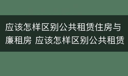 应该怎样区别公共租赁住房与廉租房 应该怎样区别公共租赁住房与廉租房呢
