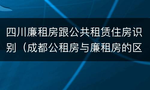四川廉租房跟公共租赁住房识别（成都公租房与廉租房的区别）