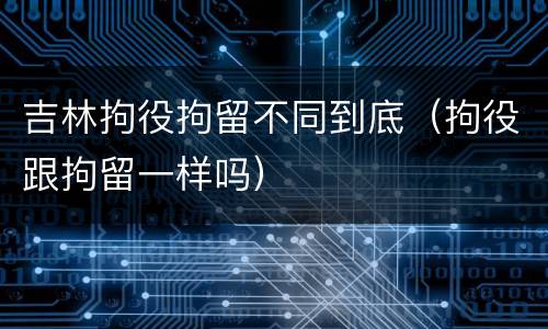 吉林拘役拘留不同到底（拘役跟拘留一样吗）