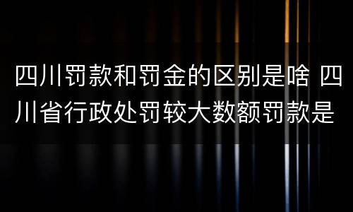 四川罚款和罚金的区别是啥 四川省行政处罚较大数额罚款是多少