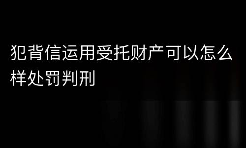 犯背信运用受托财产可以怎么样处罚判刑