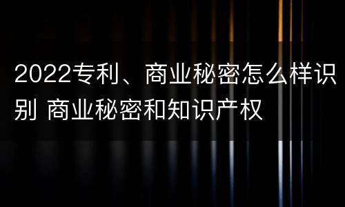 2022专利、商业秘密怎么样识别 商业秘密和知识产权