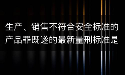 生产、销售不符合安全标准的产品罪既遂的最新量刑标准是什么