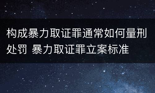 构成暴力取证罪通常如何量刑处罚 暴力取证罪立案标准