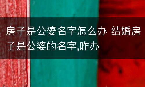房子是公婆名字怎么办 结婚房子是公婆的名字,咋办