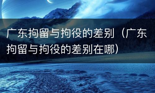 广东拘留与拘役的差别（广东拘留与拘役的差别在哪）