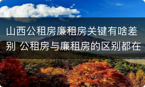 山西公租房廉租房关键有啥差别 公租房与廉租房的区别都在此,别再搞错了!