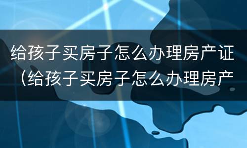 给孩子买房子怎么办理房产证（给孩子买房子怎么办理房产证啊）