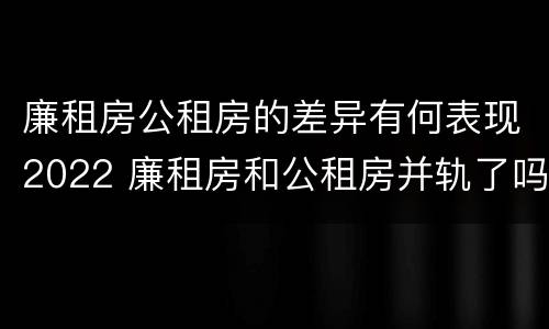 廉租房公租房的差异有何表现2022 廉租房和公租房并轨了吗