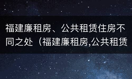福建廉租房、公共租赁住房不同之处（福建廉租房,公共租赁住房不同之处有哪些）