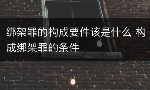 绑架罪的构成要件该是什么 构成绑架罪的条件
