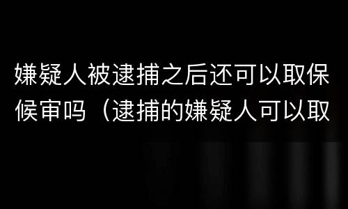嫌疑人被逮捕之后还可以取保候审吗（逮捕的嫌疑人可以取保候审吗）