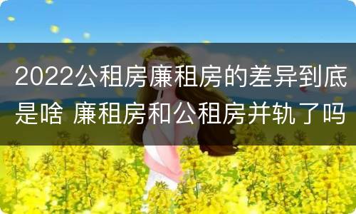 2022公租房廉租房的差异到底是啥 廉租房和公租房并轨了吗