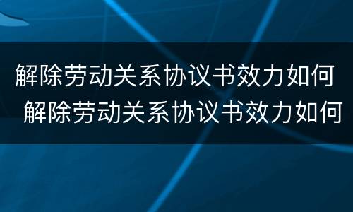 解除劳动关系协议书效力如何 解除劳动关系协议书效力如何认定