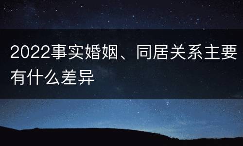 2022事实婚姻、同居关系主要有什么差异