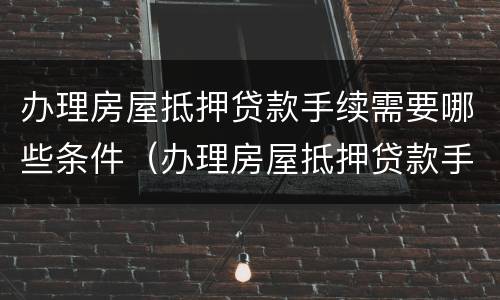 办理房屋抵押贷款手续需要哪些条件（办理房屋抵押贷款手续需要哪些条件和条件）