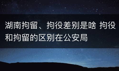 湖南拘留、拘役差别是啥 拘役和拘留的区别在公安局