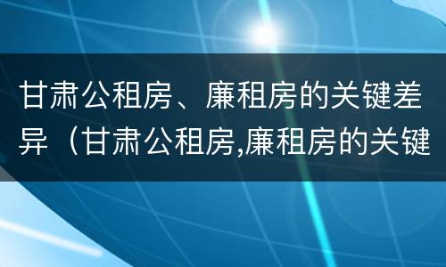 甘肃公租房、廉租房的关键差异（甘肃公租房,廉租房的关键差异有哪些）