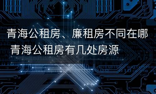 青海公租房、廉租房不同在哪 青海公租房有几处房源