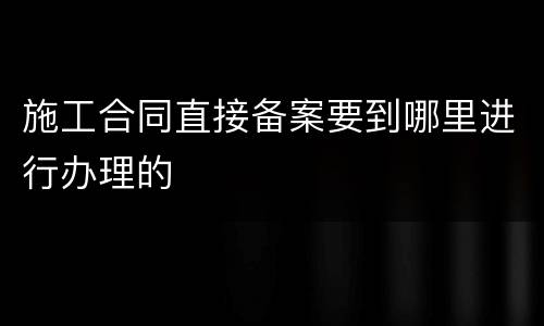 施工合同直接备案要到哪里进行办理的