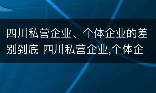 四川私营企业、个体企业的差别到底 四川私营企业,个体企业的差别到底多大