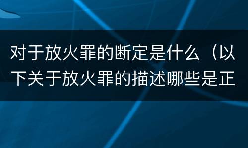 对于放火罪的断定是什么（以下关于放火罪的描述哪些是正确的）