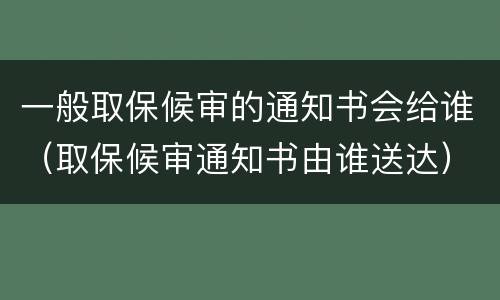 一般取保候审的通知书会给谁（取保候审通知书由谁送达）