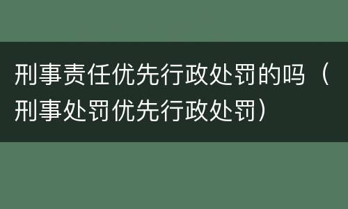 刑事责任优先行政处罚的吗（刑事处罚优先行政处罚）