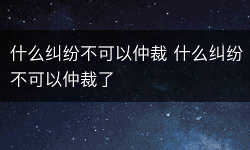 什么纠纷不可以仲裁 什么纠纷不可以仲裁了
