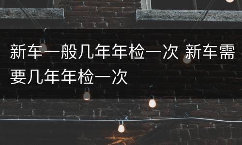 新车一般几年年检一次 新车需要几年年检一次
