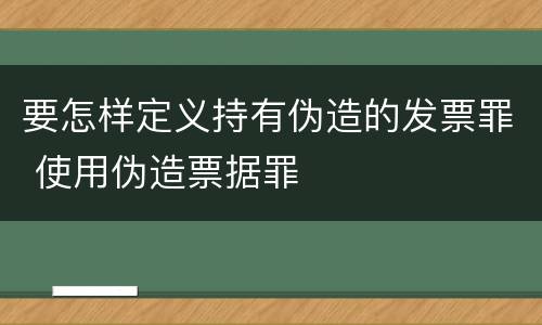 要怎样定义持有伪造的发票罪 使用伪造票据罪