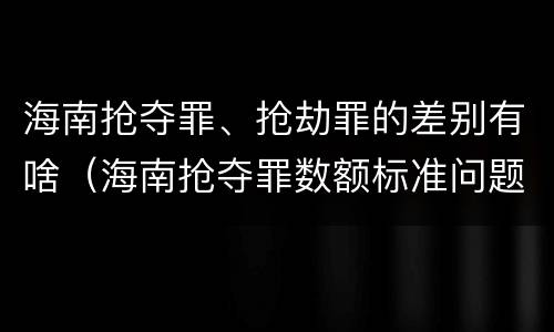 海南抢夺罪、抢劫罪的差别有啥（海南抢夺罪数额标准问题的规定）