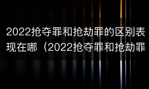 2022抢夺罪和抢劫罪的区别表现在哪（2022抢夺罪和抢劫罪的区别表现在哪方面）
