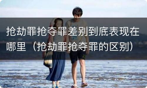 抢劫罪抢夺罪差别到底表现在哪里（抢劫罪抢夺罪的区别）