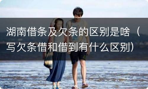 湖南借条及欠条的区别是啥（写欠条借和借到有什么区别）