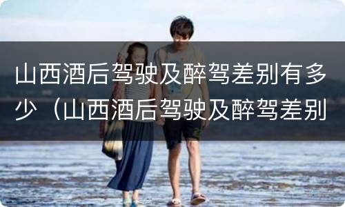 山西酒后驾驶及醉驾差别有多少（山西酒后驾驶及醉驾差别有多少）