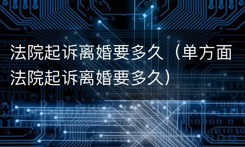 法院起诉离婚要多久（单方面法院起诉离婚要多久）