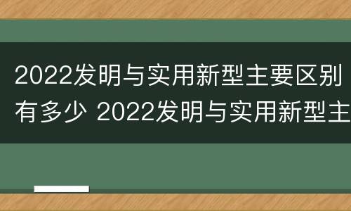 2022发明与实用新型主要区别有多少 2022发明与实用新型主要区别有多少个