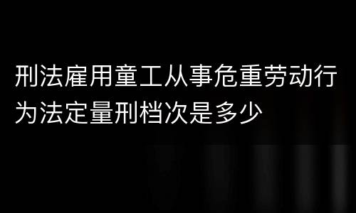 刑法雇用童工从事危重劳动行为法定量刑档次是多少