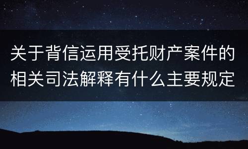 关于背信运用受托财产案件的相关司法解释有什么主要规定