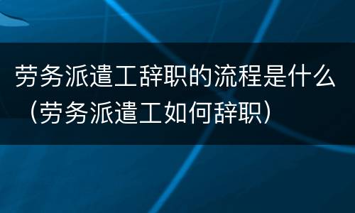 劳务派遣工辞职的流程是什么（劳务派遣工如何辞职）