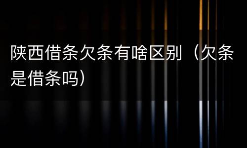 陕西借条欠条有啥区别（欠条是借条吗）