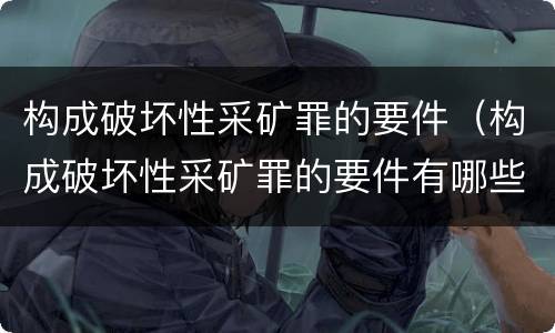 构成破坏性采矿罪的要件（构成破坏性采矿罪的要件有哪些）