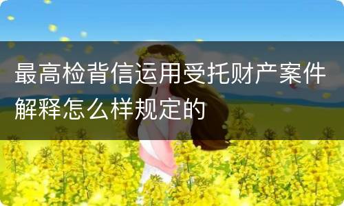最高检背信运用受托财产案件解释怎么样规定的