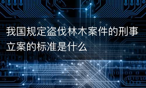 我国规定盗伐林木案件的刑事立案的标准是什么