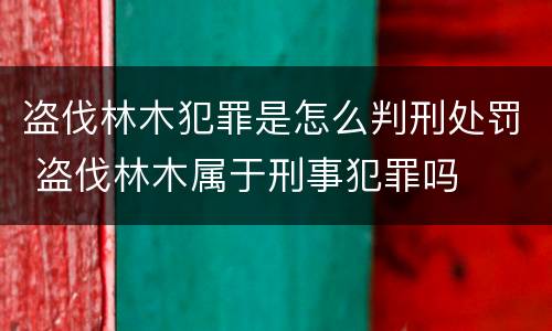 盗伐林木犯罪是怎么判刑处罚 盗伐林木属于刑事犯罪吗