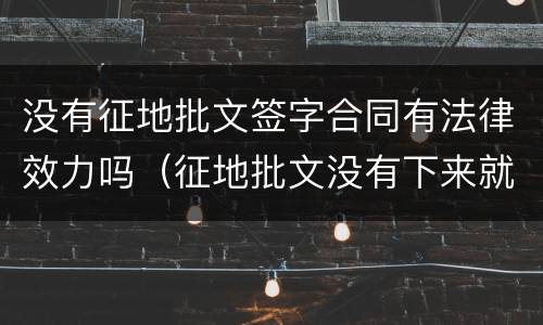 没有征地批文签字合同有法律效力吗（征地批文没有下来就征地）